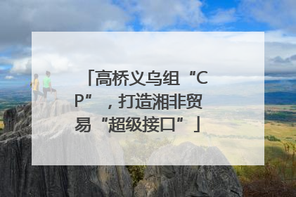 高桥义乌组“CP”，打造湘非贸易“超级接口”