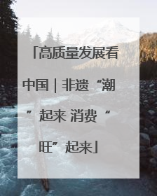 高质量发展看中国｜非遗“潮”起来 消费“旺”起来
