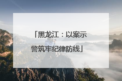 黑龙江：以案示警筑牢纪律防线