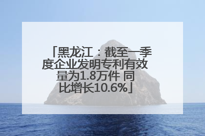 黑龙江：截至一季度企业发明专利有效量为1.8万件 同比增长10.6%