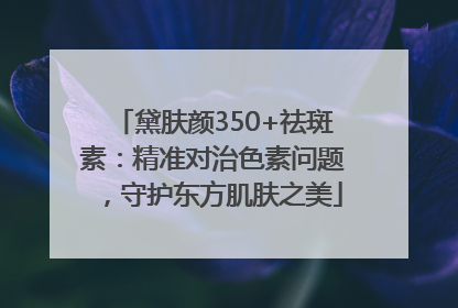 黛肤颜350+祛斑素：精准对治色素问题，守护东方肌肤之美