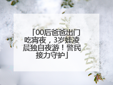 00后爸爸出门吃宵夜，3岁娃凌晨独自夜游！警民接力守护