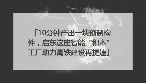 10分钟产出一块预制构件，启东这座智能“积木”工厂助力高铁建设再提速