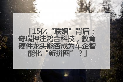 15亿“联姻”背后：奇瑞押注鸿合科技，教育硬件龙头能否成为车企智能化“新拼图”？