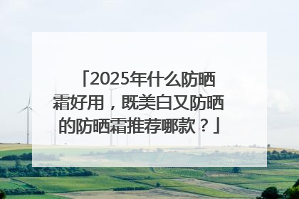 2025年什么防晒霜好用，既美白又防晒的防晒霜推荐哪款？
