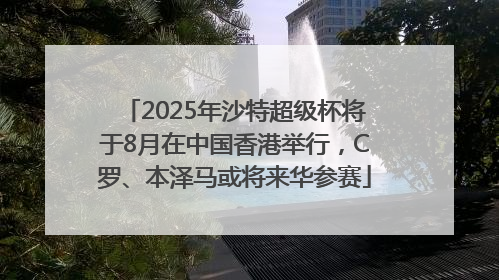 2025年沙特超级杯将于8月在中国香港举行，C罗、本泽马或将来华参赛