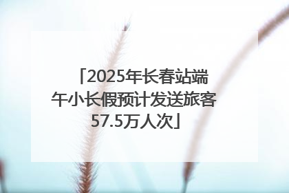 2025年长春站端午小长假预计发送旅客57.5万人次