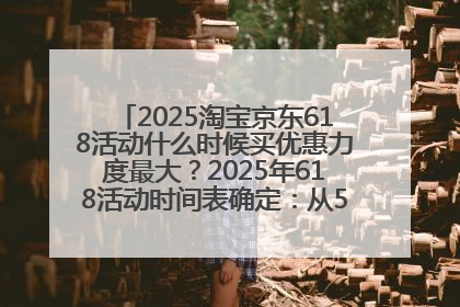 2025淘宝京东618活动什么时候买优惠力度最大？2025年618活动时间表确定：从5月13日20:00至6月18日24时