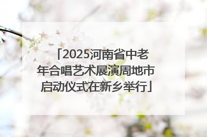 2025河南省中老年合唱艺术展演周地市启动仪式在新乡举行