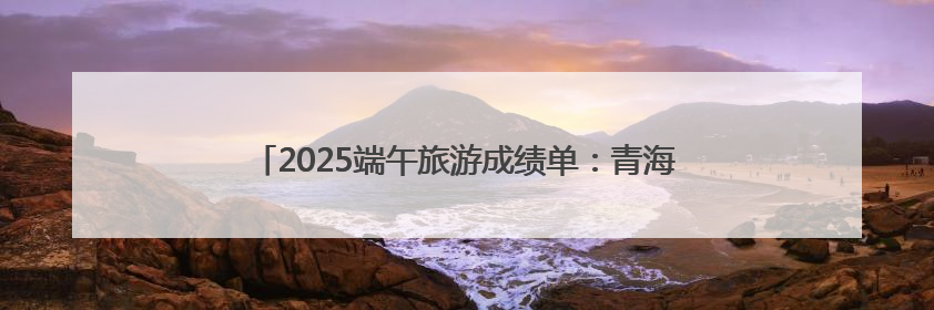 2025端午旅游成绩单：青海热度攀升，门票订单大增34%