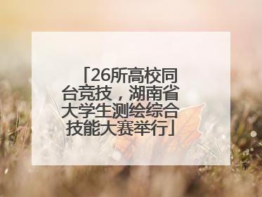 26所高校同台竞技，湖南省大学生测绘综合技能大赛举行