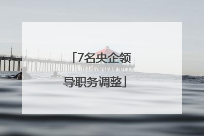7名央企领导职务调整