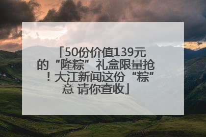 50份价值139元的“隆粽”礼盒限量抢！大江新闻这份“粽”意 请你查收