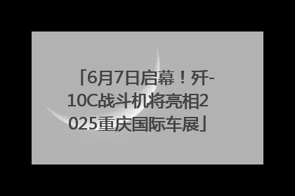 6月7日启幕！歼-10C战斗机将亮相2025重庆国际车展